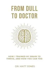 From Dull To Doctor: How I Trained My Brain To Thrive, And How You Can Too