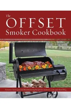 The Offset Smoker Cookbook: Pitmaster Techniques and Mouthwatering Recipes for Authentic, Low-And-Slow BBQ