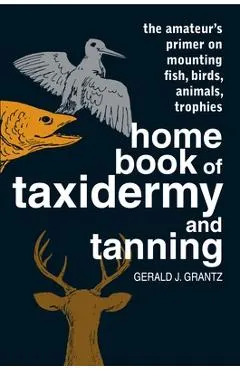 Home Book of Taxidermy and Tanning: The Amateur's Primer on Mounting Fish, Birds, Animals, Trophies