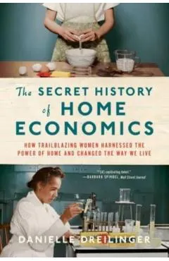 The Secret History of Home Economics: How Trailblazing Women Harnessed the Power of Home and Changed the Way We Live