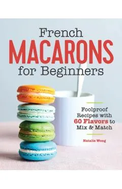 French Macarons for Beginners: Foolproof Recipes with 60 Flavors to Mix and Match