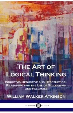 The Art of Logical Thinking: Inductive, Deductive and Hypothetical Reasoning and the Use of Syllogisms and Fallacies