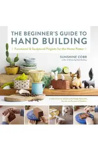 The Beginner's Guide to Hand Building: Functional and Sculptural Projects for the Home Potter