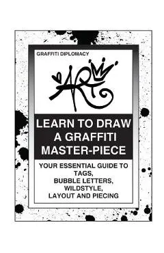 Learn To Draw A Graffiti Master-Piece: Your Essential Guide To Tags, Bubble Letters, Wildstyle, Layout And Piecing
