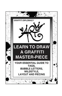 Learn To Draw A Graffiti Master-Piece: Your Essential Guide To Tags, Bubble Letters, Wildstyle, Layout And Piecing