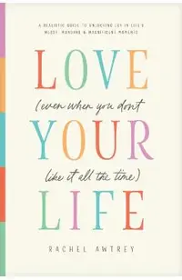 Love Your Life (Even When You Don't Like It All the Time): A Realistic Guide to Unlocking Joy in Life's Messy, Mundane, and Magnificent Moments