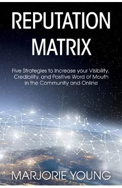 Reputation Matrix: Five Strategies To Increase your Visibility, Credibility, and Positive Word of Mouth in the Community and Online