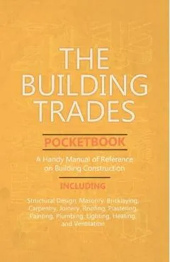 The Building Trades Pocketbook - A Handy Manual of Reference on Building Construction - Including Structural Design, Masonry, Bricklaying, Carpentry