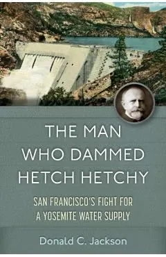The Man Who Dammed Hetch Hetchy: San Francisco's Fight for a Yosemite Water Supply Volume 8