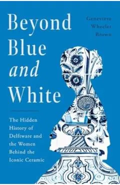 Beyond Blue and White: The Hidden History of Delftware and the Women Who Changed Art and Commerce Through the World's Favorite Ceramic