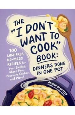 The I Don't Want to Cook Book: Dinners Done in One Pot: 100 Low-Prep, No-Mess Recipes for Your Skillet, Sheet Pan, Pressure Cooker, and More!