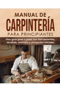 Manual de carpintería para principiantes: Una guía paso a paso con herramientas, técnicas, consejos y proyectos iniciales