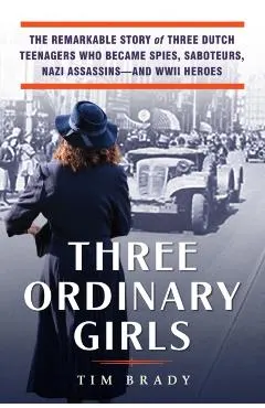 Three Ordinary Girls: The Remarkable Story of Three Dutch Teenagers Who Became Spies, Saboteurs, Nazi Assassins--And WWII Heroes