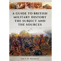 A Guide to British Military History: The Subject and the Sources, Ian F.W. Beckett