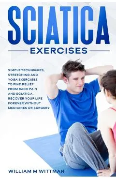 Sciatica Exercises: Simple Techniques, Stretching and Yoga Exercises to Find Relief From Back Pain and Sciatica. Ricover your Life Forever
