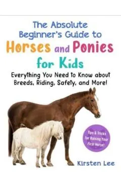 The Absolute Beginner's Guide to Horses and Ponies for Kids: Everything You Need to Know about Breeds, Riding, Safety, and More!