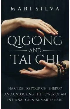 Qigong and Tai Chi: Harnessing Your Chi Energy and Unlocking the Power of an Internal Chinese Martial Art