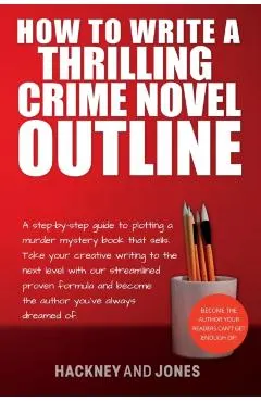 How To Write A Thrilling Crime Novel Outline: A Step-By-Step Guide To Plotting A Murder Mystery Book That Sells. Take Your Creative Writing To The Nex