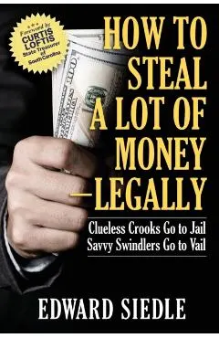 How to Steal A Lot of Money -- Legally: Clueless Crooks Go to Jail, Savvy Swindlers Go to Vail