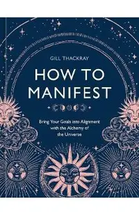 How to Manifest: Bring Your Goals Into Alignment with the Alchemy of the Universe [A Manifestation Book]