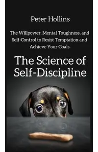 The Science of Self-Discipline: The Willpower, Mental Toughness, and Self-Control to Resist Temptation and Achieve Your Goals