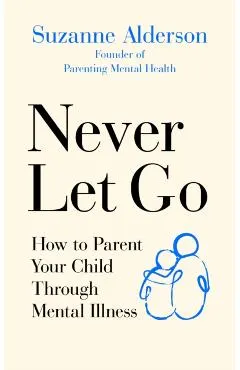 Never Let Go: How to Parent Your Child Through Mental Illness