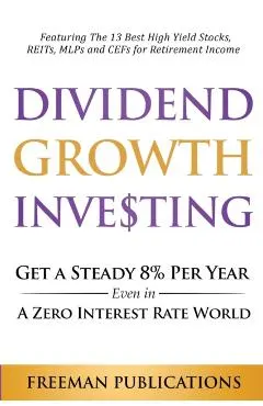 Dividend Growth Investing: Get A Steady 8% Per Year Even In A Zero Interest Rate World: Featuring The 13 Best High Yield Stocks, REITs, MLPs And