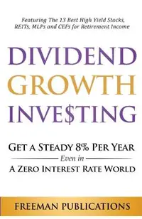 Dividend Growth Investing: Get A Steady 8% Per Year Even In A Zero Interest Rate World: Featuring The 13 Best High Yield Stocks, REITs, MLPs And