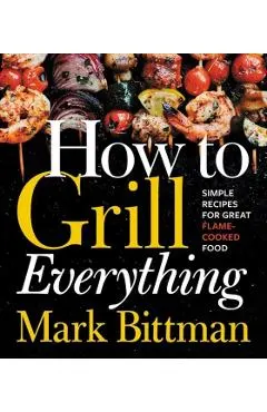 How to Grill Everything: Simple Recipes for Great Flame-Cooked Food