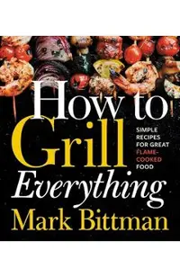 How to Grill Everything: Simple Recipes for Great Flame-Cooked Food