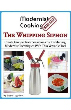 Modernist Cooking Made Easy: The Whipping Siphon: Create Unique Taste Sensations By Combining Modernist Techniques With This Versatile Tool
