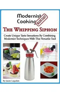 Modernist Cooking Made Easy: The Whipping Siphon: Create Unique Taste Sensations By Combining Modernist Techniques With This Versatile Tool