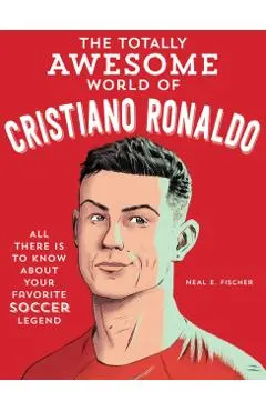 The Totally Awesome World of Cristiano Ronaldo: Learn All There Is to Know about Your Favorite Soccer Legend