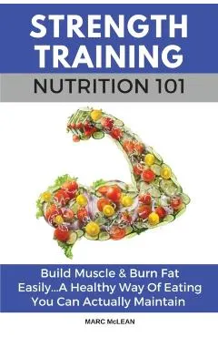 Strength Training Nutrition 101: Build Muscle & Burn Fat Easily...A Healthy Way Of Eating You Can Actually Maintain