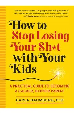 How to Stop Losing Your Sh*t with Your Kids: A Practical Guide to Becoming a Calmer, Happier Parent