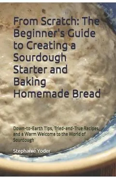 From Scratch: The Beginner's Guide to Creating a Sourdough Starter and Baking Homemade Bread: A Step-by-Step Handbook for Crafting Sourdough Starters