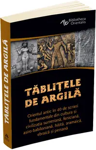 Tablitele de argila. Orientul antic in 40 de scrieri fundamentale din cultura si civilizatia sumeriana, feniciana, asiro-babiloniana, hitita, aramaica, ebraica si persana