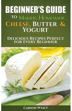 Beginners Guide to Making Homemade Cheese, Butter & Yogurt: Delicious Recipes Perfect for Every Beginner!