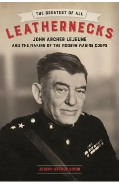The Greatest of All Leathernecks: John Archer LeJeune and the Making of the Modern Marine Corps