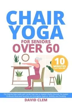 Chair Yoga for Seniors Over 60: The Step-by-Step Guide with Cardio Exercises to Awaken Vitality Discover the Easiest 10-Minute Illustrated Routines an