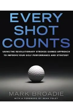 Every Shot Counts: Using the Revolutionary Strokes Gained Approach to Improve Your Golf Performance and Strategy