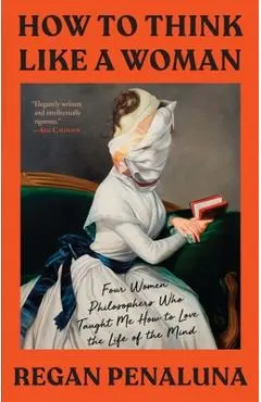 How to Think Like a Woman: Four Women Philosophers Who Taught Me How to Love the Life of the Mind