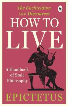 How to Live - A Handbook of Stoic Philosophy: Discourses and the Enchiridion