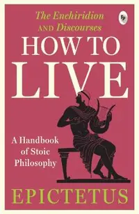 How to Live - A Handbook of Stoic Philosophy: Discourses and the Enchiridion
