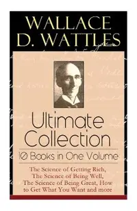 Wallace D. Wattles Ultimate Collection - 10 Books in One Volume: The Science of Getting Rich, The Science of Being Well, The Science of Being Great, H