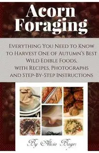 Acorn Foraging: Everything You Need to Know to Harvest One of Autumn's Best Wild Edible Foods, with Recipes, Photographs and Step-By-S