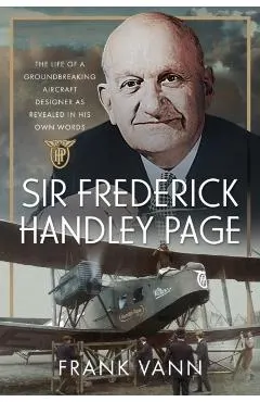 Sir Frederick Handley Page: The Life of a Groundbreaking Aircraft Designer as Revealed in His Own Words