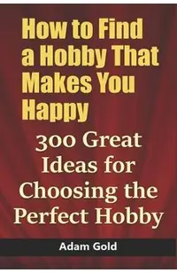 How to Find a Hobby That Makes You Happy: 300 Great Ideas for Choosing the Perfect Hobby