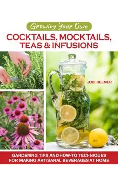 Growing Your Own Cocktails, Mocktails, Teas & Infusions: Gardening Tips and How-To Techniques for Making Artisanal Beverages at Home