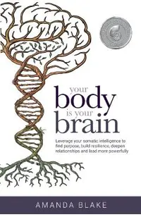 Your Body is Your Brain: Leverage Your Somatic Intelligence to Find Purpose, Build Resilience, Deepen Relationships and Lead More Powerfully
